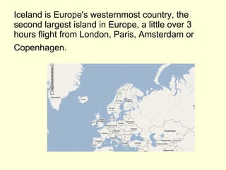 Iceland is Europe's westernmost country, the second largest island in Europe, a little over 3 hours flight from London, Paris, Amsterdam or Copenhagen.   