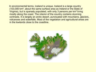 In environmental terms, Iceland is unique. Iceland is a large country (103,000 km², about the same surface area as Ireland or the State of Virginia), but is sparsely populated, with only 3 persons per km² living mostly along the coast. The interior of the country contains stunning contrasts. It is largely an arctic desert, punctuated with mountains, glaciers, volcanoes and waterfalls. Most of the vegetation and agricultural areas are in the lowlands close to the coastline. 