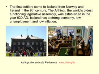 The first settlers came to Iceland from Norway and Ireland in the 9th century. The Althingi, the world's oldest functioning legislative assembly, was established in the year 930 AD. Iceland has a strong economy, low unemployment and low inflation. Althingi, the Icelandic Parliament   www.althingi.is 