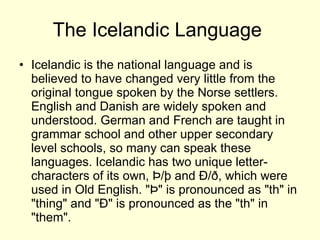 The Icelandic Language  Icelandic is the national language and is believed to have changed very little from the original tongue spoken by the Norse settlers. English and Danish are widely spoken and understood. German and French are taught in grammar school and other upper secondary level schools, so many can speak these languages. Icelandic has two unique letter-characters of its own, Þ/þ and Ð/ð, which were used in Old English. "Þ" is pronounced as "th" in "thing" and "Ð" is pronounced as the "th" in "them".  