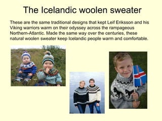 The Icelandic woolen sweater These are the same traditional designs that kept Leif Eriksson and his Viking warriors warm on their odyssey across the rampageous Northern-Atlantic. Made the same way over the centuries, these natural woolen sweater keep Icelandic people warm and comfortable. 