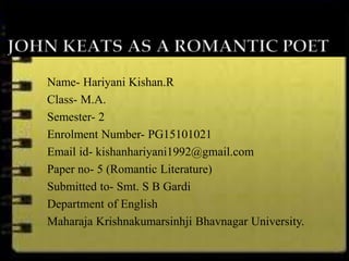 Name- Hariyani Kishan.R
Class- M.A.
Semester- 2
Enrolment Number- PG15101021
Email id- kishanhariyani1992@gmail.com
Paper no- 5 (Romantic Literature)
Submitted to- Smt. S B Gardi
Department of English
Maharaja Krishnakumarsinhji Bhavnagar University.
 