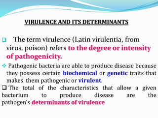 VIRULENCE AND ITS DETERMINANTS
 The term virulence (Latin virulentia, from
virus, poison) refers to the degree or intensity
of pathogenicity.
 Pathogenic bacteria are able to produce disease because
they possess certain biochemical or genetic traits that
makes them pathogenic or virulent.
 The total of the characteristics that allow a given
bacterium to produce disease are the
pathogen's determinants of virulence
 