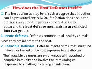 How does the Host Defenses itself??
 The host defenses may be of such a degree that infection
can be prevented entirely. Or, if infection does occur, the
defenses may stop the process before disease is
apparent. the host defense mechanisms are divided
into two groups:
1. Innate defenses. Defenses common to all healthy animals
Since they are inherent to the host.
2. Inducible Defenses. Defense mechanisms that must be
induced or turned on by host exposure to a pathogen
The inducible defenses are synonymous with acquired or
adaptive immunity and involve the immunological
responses to a pathogen causing an infection.
 