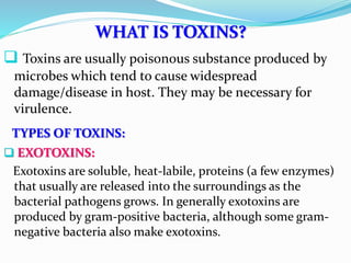 WHAT IS TOXINS?
 Toxins are usually poisonous substance produced by
microbes which tend to cause widespread
damage/disease in host. They may be necessary for
virulence.
TYPES OF TOXINS:
 EXOTOXINS:
Exotoxins are soluble, heat-labile, proteins (a few enzymes)
that usually are released into the surroundings as the
bacterial pathogens grows. In generally exotoxins are
produced by gram-positive bacteria, although some gram-
negative bacteria also make exotoxins.
 