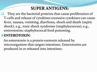 SUPER ANTIGENS:
 They are the bacterial proteins that cause proliferation of
T-cells and release of cytokines excessive cytokines can cause
fever, nausea, vomiting, diarrhoea, shock and death (septic
shock), e.g., toxic shock syndrome (staphylococcus), e.g.,
enterotoxins: staphylococcal food poisoning.
ENTEROTOXIN:
An enterotoxin is a protein exotoxin released by
microorganism that targets intestines. Enterotoxins are
produced in or released into intestines.
 