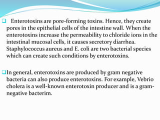  Enterotoxins are pore-forming toxins. Hence, they create
pores in the epithelial cells of the intestine wall. When the
enterotoxins increase the permeability to chloride ions in the
intestinal mucosal cells, it causes secretory diarrhea.
Staphylococcus aureus and E. coli are two bacterial species
which can create such conditions by enterotoxins.
In general, enterotoxins are produced by gram negative
bacteria can also produce enterotoxins. For example, Vebrio
cholera is a well-known enterotoxin producer and is a gram-
negative bacterim.
 