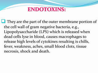 ENDOTOXINS:
 They are the part of the outer membrane portion of
the cell wall of gram negative bacteria, e.g.,
Lipopolysaccharide (LPS) which is released when
dead cells lyse in blood, causes macrophages to
release high levels of cytokines resulting is chills,
fever, weakness, aches, small blood clots, tissue
necrosis, shock and death.
 