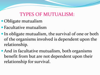 TYPES OF MUTUALISM:
 Obligate mutualism
 Facultative mutualism
 In obligate mutualism, the survival of one or both
of the organisms involved is dependent upon the
relationship.
 And in facultative mutualism, both organisms
benefit from but are not dependent upon their
relationship for survival.
 