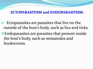 ECTOPARASITISM and ENDOPARASITISM:
 Ectoparasites are parasites that live on the
outside of the host’s body, such as lice and ticks.
Endoparasites are parasites that present inside
the host’s body, such as nematodes and
hookworms.
 