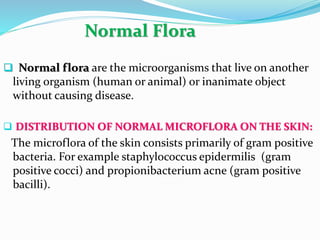 Normal Flora
 Normal flora are the microorganisms that live on another
living organism (human or animal) or inanimate object
without causing disease.
 DISTRIBUTION OF NORMAL MICROFLORA ON THE SKIN:
The microflora of the skin consists primarily of gram positive
bacteria. For example staphylococcus epidermilis (gram
positive cocci) and propionibacterium acne (gram positive
bacilli).
 