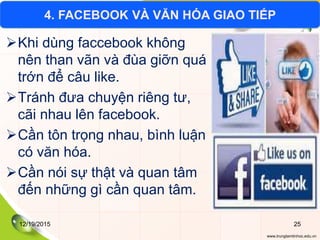 www.trungtamtinhoc.edu.vn
Khi dùng faccebook không
nên than vãn và đùa giỡn quá
trớn để câu like.
Tránh đưa chuyện riêng tư,
cãi nhau lên facebook.
Cần tôn trọng nhau, bình luận
có văn hóa.
Cần nói sự thật và quan tâm
đến những gì cần quan tâm.
4. FACEBOOK VÀ VĂN HÓA GIAO TIẾP
12/19/2015 25
 