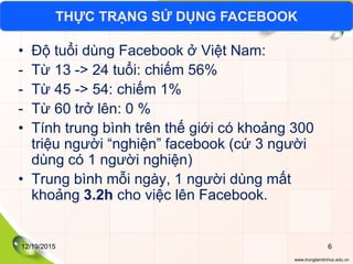 www.trungtamtinhoc.edu.vn
• Độ tuổi dùng Facebook ở Việt Nam:
- Từ 13 -> 24 tuổi: chiếm 56%
- Từ 45 -> 54: chiếm 1%
- Từ 60 trở lên: 0 %
• Tính trung bình trên thế giới có khoảng 300
triệu người “nghiện” facebook (cứ 3 người
dùng có 1 người nghiện)
• Trung bình mỗi ngày, 1 người dùng mất
khoảng 3.2h cho việc lên Facebook.
THỰC TRẠNG SỬ DỤNG FACEBOOK
12/19/2015 6
 