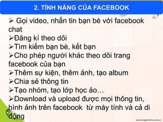 www.trungtamtinhoc.edu.vn
2. TÍNH NĂNG CỦA FACEBOOK
 Gọi video, nhắn tin bạn bè với facebook
chat
Đăng kí theo dõi
Tìm kiếm bạn bè, kết bạn
Cho phép người khác theo dõi trang
facebook của bạn
Thêm sự kiện, thêm ảnh, tạo album
Chia sẻ thông tin
Tạo nhóm, tạo lớp học ảo…
Download và upload được mọi thông tin,
hình ảnh trên facebook từ máy tính và cả di
động
 