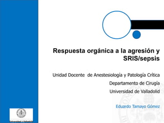 Respuesta orgánica a la agresión y
SRIS/sepsis
Unidad Docente de Anestesiología y Patología Crítica
Departamento de Cirugía
Universidad de Valladolid
Eduardo Tamayo Gómez
 