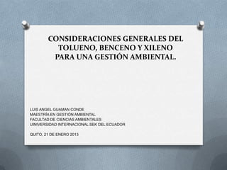 CONSIDERACIONES GENERALES DEL
TOLUENO, BENCENO Y XILENO
PARA UNA GESTIÓN AMBIENTAL.

LUIS ANGEL GUAMAN CONDE
MAESTRÍA EN GESTIÓN AMBIENTAL
FACULTAD DE CIENCIAS AMBIENTALES
UINIVERSIDAD INTERNACIONAL SEK DEL ECUADOR
QUITO, 21 DE ENERO 2013

 