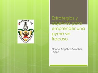 Estrategias y
objetivos para
emprender una
pyme sin
fracaso
Blanca Angélica Sánchez
López
 