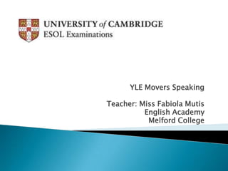 YLE Movers Speaking

Teacher: Miss Fabiola Mutis
          English Academy
           Melford College
 