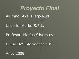 Proyecto Final Alumno: Axel Diego Rud Usuario: Aerko S.R.L. Profesor: Matías Silversteyn Curso: 6º Informática “B” Año: 2009 