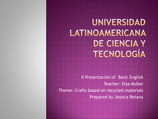 Universidad latinoamericana de ciencia y tecnologíaII Presentación of  Basic EnglishTeacher: Elsa MullerTheme: Crafts based on recycled materialsPreparedby Jessica Retana
