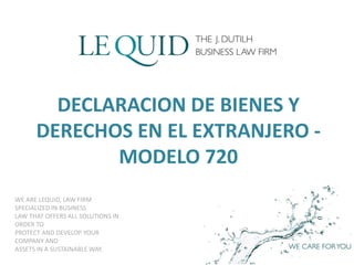 WE ARE LEQUID, LAW FIRM
SPECIALIZED IN BUSINESS
LAW THAT OFFERS ALL SOLUTIONS IN
ORDER TO
PROTECT AND DEVELOP YOUR
COMPANY AND
ASSETS IN A SUSTAINABLE WAY.
DECLARACION DE BIENES Y
DERECHOS EN EL EXTRANJERO -
MODELO 720
 