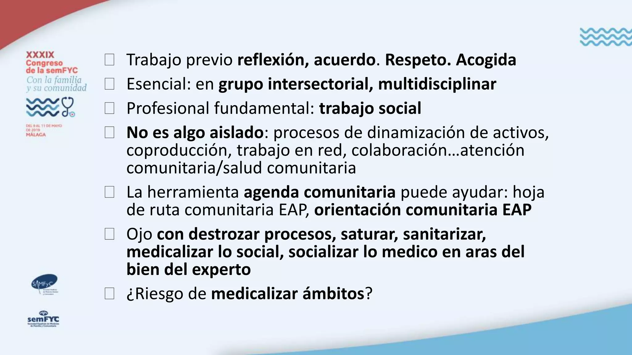 � Trabajo previo reflexión, acuerdo. Respeto. Acogida
� Esencial: en grupo intersectorial, multidisciplinar
� Profesional fundamental: trabajo social
� No es algo aislado: procesos de dinamización de activos,
coproducción, trabajo en red, colaboración…atención
comunitaria/salud comunitaria
� La herramienta agenda comunitaria puede ayudar: hoja
de ruta comunitaria EAP, orientación comunitaria EAP
� Ojo con destrozar procesos, saturar, sanitarizar,
medicalizar lo social, socializar lo medico en aras del
bien del experto
� ¿Riesgo de medicalizar ámbitos?
 