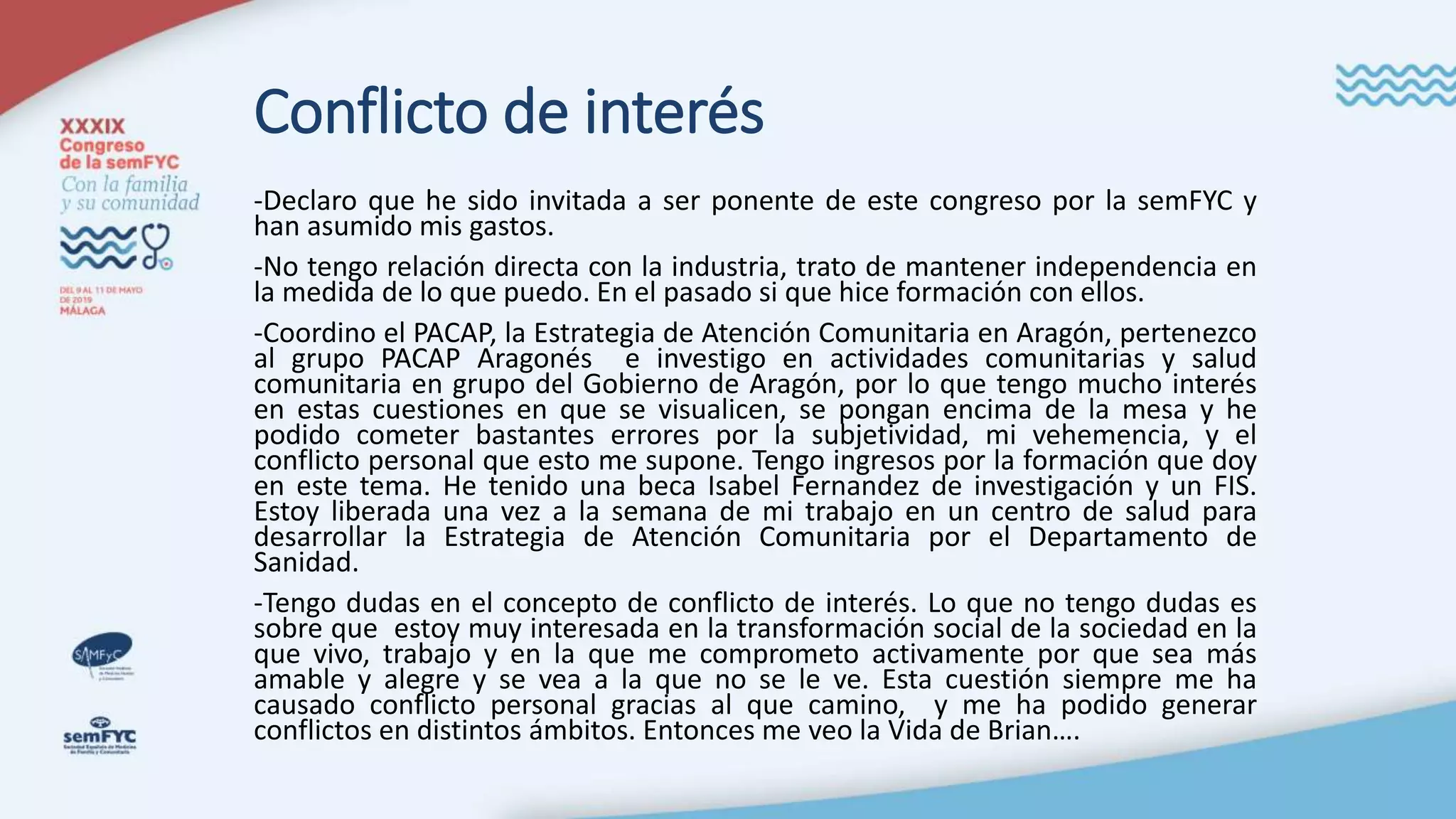 Conflicto de interés
-Declaro que he sido invitada a ser ponente de este congreso por la semFYC y
han asumido mis gastos.
-No tengo relación directa con la industria, trato de mantener independencia en
la medida de lo que puedo. En el pasado si que hice formación con ellos.
-Coordino el PACAP, la Estrategia de Atención Comunitaria en Aragón, pertenezco
al grupo PACAP Aragonés e investigo en actividades comunitarias y salud
comunitaria en grupo del Gobierno de Aragón, por lo que tengo mucho interés
en estas cuestiones en que se visualicen, se pongan encima de la mesa y he
podido cometer bastantes errores por la subjetividad, mi vehemencia, y el
conflicto personal que esto me supone. Tengo ingresos por la formación que doy
en este tema. He tenido una beca Isabel Fernandez de investigación y un FIS.
Estoy liberada una vez a la semana de mi trabajo en un centro de salud para
desarrollar la Estrategia de Atención Comunitaria por el Departamento de
Sanidad.
-Tengo dudas en el concepto de conflicto de interés. Lo que no tengo dudas es
sobre que estoy muy interesada en la transformación social de la sociedad en la
que vivo, trabajo y en la que me comprometo activamente por que sea más
amable y alegre y se vea a la que no se le ve. Esta cuestión siempre me ha
causado conflicto personal gracias al que camino, y me ha podido generar
conflictos en distintos ámbitos. Entonces me veo la Vida de Brian….
 