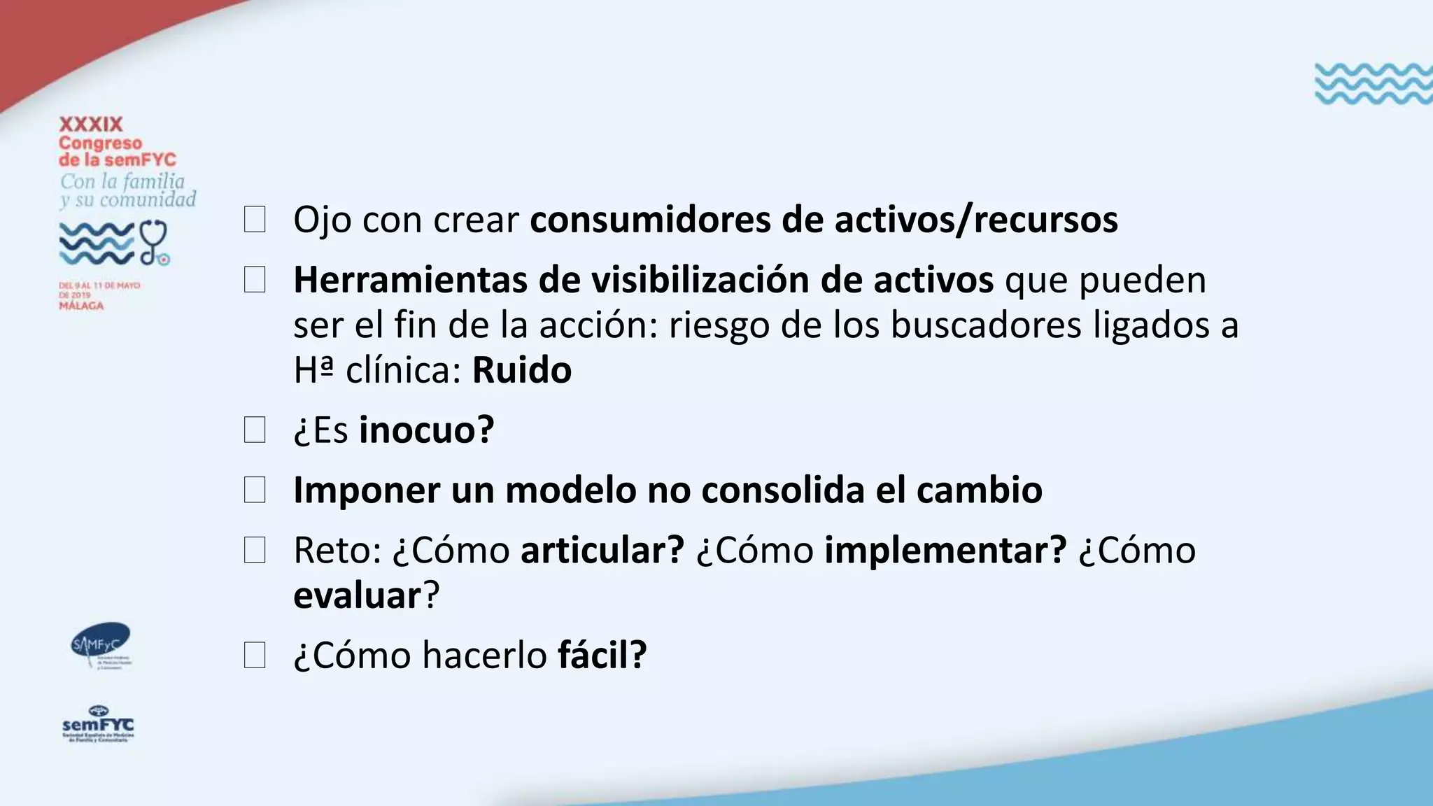 � Ojo con crear consumidores de activos/recursos
� Herramientas de visibilización de activos que pueden
ser el fin de la acción: riesgo de los buscadores ligados a
Hª clínica: Ruido
� ¿Es inocuo?
� Imponer un modelo no consolida el cambio
� Reto: ¿Cómo articular? ¿Cómo implementar? ¿Cómo
evaluar?
� ¿Cómo hacerlo fácil?
 