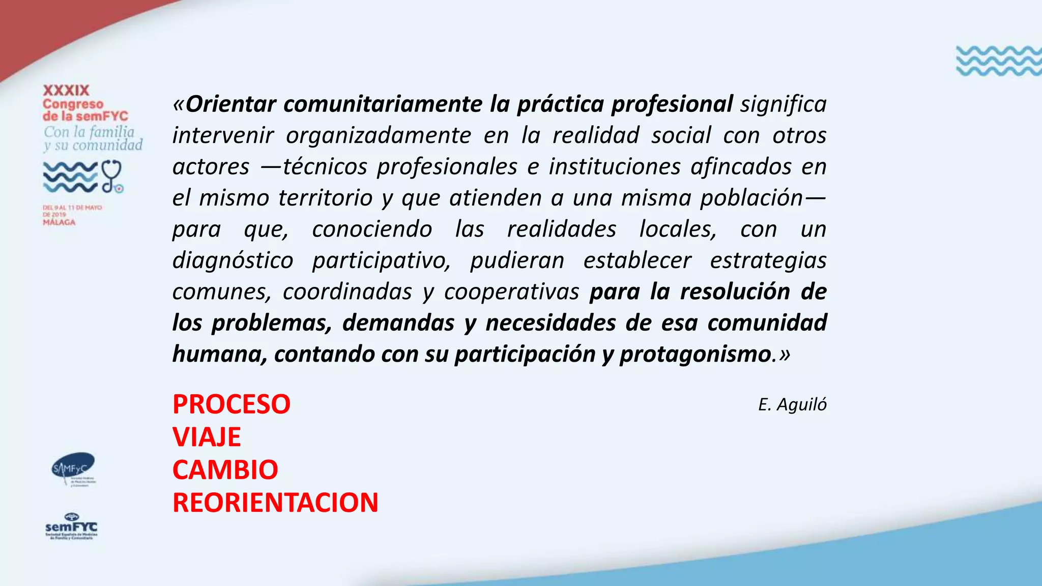 PROCESO
VIAJE
CAMBIO
REORIENTACION
«Orientar comunitariamente la práctica profesional significa
intervenir organizadamente en la realidad social con otros
actores —técnicos profesionales e instituciones afincados en
el mismo territorio y que atienden a una misma población—
para que, conociendo las realidades locales, con un
diagnóstico participativo, pudieran establecer estrategias
comunes, coordinadas y cooperativas para la resolución de
los problemas, demandas y necesidades de esa comunidad
humana, contando con su participación y protagonismo.»
E. Aguiló
 