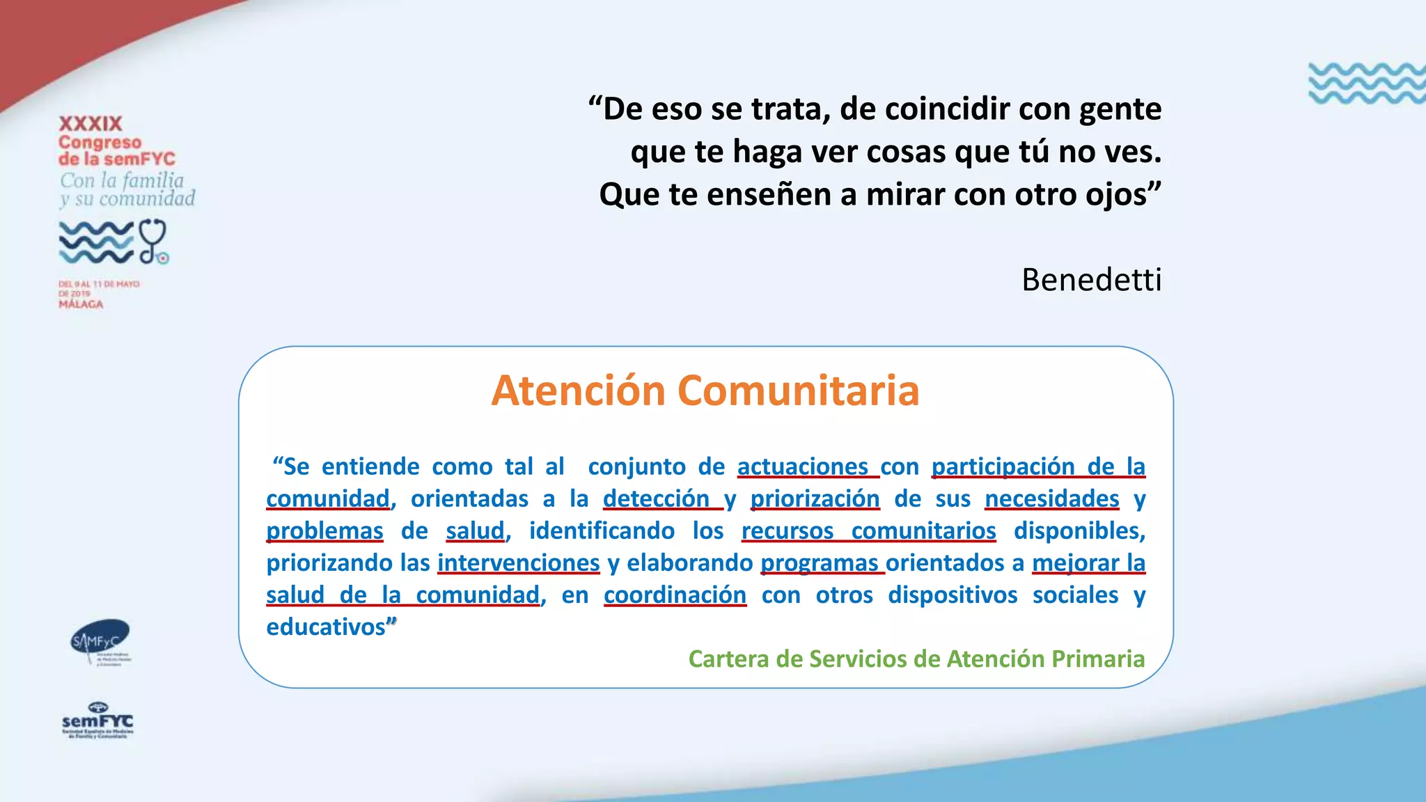 “De eso se trata, de coincidir con gente
que te haga ver cosas que tú no ves.
Que te enseñen a mirar con otro ojos”
Benedetti
Atención Comunitaria
“Se entiende como tal al conjunto de actuaciones con participación de la
comunidad, orientadas a la detección y priorización de sus necesidades y
problemas de salud, identificando los recursos comunitarios disponibles,
priorizando las intervenciones y elaborando programas orientados a mejorar la
salud de la comunidad, en coordinación con otros dispositivos sociales y
educativos”
Cartera de Servicios de Atención Primaria
 
