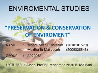 ENVIROMENTAL STUDIES

“PRESERVATION & CONSERVATION
       OF ENVIROMENT”
NAME      : Mohd Izwan B. Ibrahim (2010181579)
            Mazliza Bt Mat Jusoh  (2009328545)
GROUP     : AP2206A

LECTURER : Assoc. Prof Hj. Mohamed Nasri B. Md Rani
 