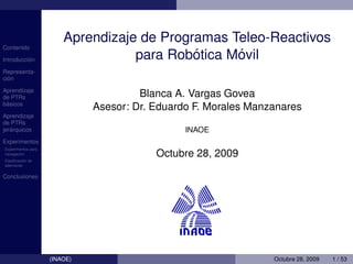 Aprendizaje de Programas Teleo-Reactivos
Contenido

          ´
Introduccion                                ´     ´
                                   para Robotica Movil
Representa-
  ´
cion

Aprendizaje
de PTRs                                Blanca A. Vargas Govea
 ´
basicos
                              Asesor: Dr. Eduardo F. Morales Manzanares
Aprendizaje
de PTRs
   ´
jerarquicos                                     INAOE
Experimentos
Experimentos para
        ´
navegacion
          ´
                                          Octubre 28, 2009
Clasiﬁcacion de
ademanes


Conclusiones




                    (INAOE)                                      Octubre 28, 2009   1 / 53
 