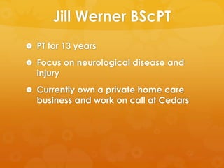 Jill Werner BScPT
 PT for 13 years

 Focus on neurological disease and
  injury
 Currently own a private home care
  business and work on call at Cedars
 