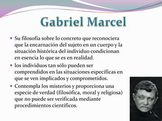  Su filosofía sobre lo concreto que reconociera
  que la encarnación del sujeto en un cuerpo y la
  situación histórica del individuo condicionan
  en esencia lo que se es en realidad.
 los individuos tan sólo pueden ser
  comprendidos en las situaciones específicas en
  que se ven implicados y comprometidos.
 Contempla los misterios y proporciona una
  especie de verdad (filosófica, moral y religiosa)
  que no puede ser verificada mediante
  procedimientos científicos.
 