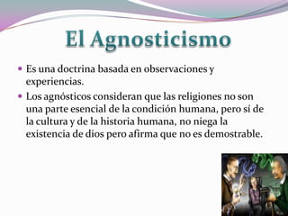  Es una doctrina basada en observaciones y
  experiencias.
 Los agnósticos consideran que las religiones no son
  una parte esencial de la condición humana, pero sí de
  la cultura y de la historia humana, no niega la
  existencia de dios pero afirma que no es demostrable.
 