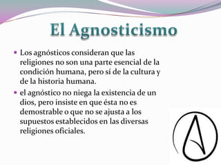  Los agnósticos consideran que las
  religiones no son una parte esencial de la
  condición humana, pero sí de la cultura y
  de la historia humana.
 el agnóstico no niega la existencia de un
  dios, pero insiste en que ésta no es
  demostrable o que no se ajusta a los
  supuestos establecidos en las diversas
  religiones oficiales.
 