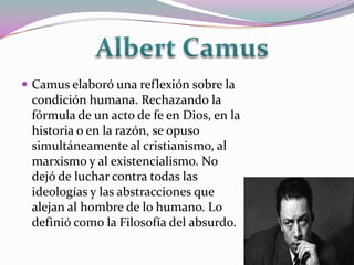  Camus elaboró una reflexión sobre la
 condición humana. Rechazando la
 fórmula de un acto de fe en Dios, en la
 historia o en la razón, se opuso
 simultáneamente al cristianismo, al
 marxismo y al existencialismo. No
 dejó de luchar contra todas las
 ideologías y las abstracciones que
 alejan al hombre de lo humano. Lo
 definió como la Filosofía del absurdo.
 