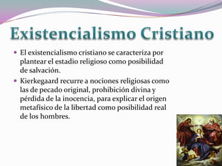  El existencialismo cristiano se caracteriza por
  plantear el estadio religioso como posibilidad
  de salvación.
 Kierkegaard recurre a nociones religiosas como
  las de pecado original, prohibición divina y
  pérdida de la inocencia, para explicar el origen
  metafísico de la libertad como posibilidad real
  de los hombres.
 