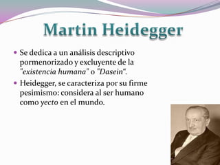  Se dedica a un análisis descriptivo
  pormenorizado y excluyente de la
  "existencia humana" o "Dasein“.
 Heidegger, se caracteriza por su firme
  pesimismo: considera al ser humano
  como yecto en el mundo.
 