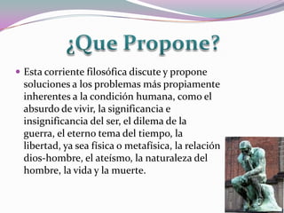  Esta corriente filosófica discute y propone
 soluciones a los problemas más propiamente
 inherentes a la condición humana, como el
 absurdo de vivir, la significancia e
 insignificancia del ser, el dilema de la
 guerra, el eterno tema del tiempo, la
 libertad, ya sea física o metafísica, la relación
 dios-hombre, el ateísmo, la naturaleza del
 hombre, la vida y la muerte.
 