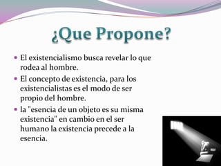  El existencialismo busca revelar lo que
  rodea al hombre.
 El concepto de existencia, para los
  existencialistas es el modo de ser
  propio del hombre.
 la "esencia de un objeto es su misma
  existencia" en cambio en el ser
  humano la existencia precede a la
  esencia.
 