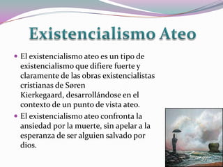  El existencialismo ateo es un tipo de
  existencialismo que difiere fuerte y
  claramente de las obras existencialistas
  cristianas de Søren
  Kierkegaard, desarrollándose en el
  contexto de un punto de vista ateo.
 El existencialismo ateo confronta la
  ansiedad por la muerte, sin apelar a la
  esperanza de ser alguien salvado por
  dios.
 