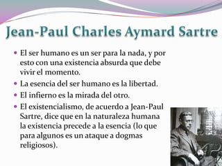  El ser humano es un ser para la nada, y por
  esto con una existencia absurda que debe
  vivir el momento.
 La esencia del ser humano es la libertad.
 El infierno es la mirada del otro.
 El existencialismo, de acuerdo a Jean-Paul
  Sartre, dice que en la naturaleza humana
  la existencia precede a la esencia (lo que
  para algunos es un ataque a dogmas
  religiosos).
 