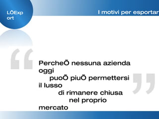 L’Export I motivi per esportare Perche’ nessuna azienda oggi puo’ piu’ permettersi il lusso  di rimanere chiusa  nel proprio mercato 