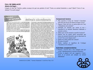 FULL DE SIMULACIÓ Abans de llegir... Llegint el títol de l’article, podeu avançar de què ens parlarà el text? Teniu un animal domèstic a casa? Quin? Com el vau obtenir? Fa molt temps? Comprensió lectora Heu encertat el tema de l’article? Coincideix amb allò que havíeu dit abans de llegir el text? Segons l’autor del text, en quina època de l’any s’abandonen més animals? Subratlla els animals que surten al text i classifica’ls en animals domèstics habituals o animals exòtics.  Sabeu què vol dir animals en perill d’extinció? Quines són les quatre grans necessitats que tenen els animals domèstics que es descriuen en el text? Se us acut alguna més? Quina és la idea central de l’article? Hi esteu d’acord? Podeu explicar el significat de l’eslògan “Nosaltres no ho faríem”? Activitats complementàries Penseu i escriviu dos o tres eslògans més per evitar l’abandonament d’animals domèstics. Visiteu la pàgina web que suggereix l’autor. Quin és el procés per adoptar un animal abandonat? MURIACH, M. (2004).  “Animals Abandonats”, Cavall Fort. Núm. 1013 