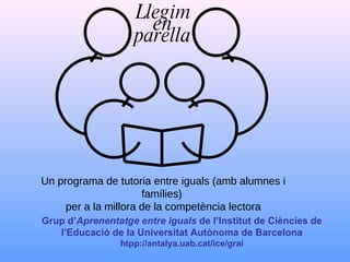 Grup d’ Aprenentatge entre iguals  de l’Institut de Ciències de l’Educació de la Universitat Autònoma de Barcelona htpp://antalya.uab.cat/ice/grai Llegim en parella Un programa de tutoria entre iguals (amb alumnes i famílies)  per a la millora de la competència lectora 