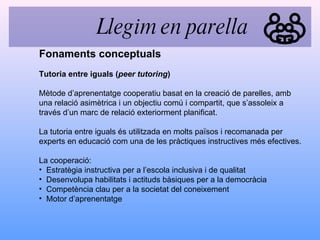 Tutoria entre iguals ( peer tutoring ) Mètode d’aprenentatge cooperatiu basat en la creació de parelles, amb una relació asimètrica i un objectiu comú i compartit, que s’assoleix a través d’un marc de relació exteriorment planificat. La tutoria entre iguals és utilitzada en molts països i recomanada per experts en educació com una de les pràctiques instructives més efectives. La cooperació: Estratègia instructiva per a l’escola inclusiva i de qualitat Desenvolupa habilitats i actituds bàsiques per a la democràcia Competència clau per a la societat del coneixement Motor d’aprenentatge Fonaments conceptuals Llegim en parella 