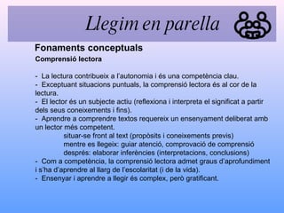 Comprensió lectora -  La lectura contribueix a l’autonomia i és una competència clau. -  Exceptuant situacions puntuals, la comprensió lectora és al cor de la lectura. -  El lector és un subjecte actiu (reflexiona i interpreta el significat a partir dels seus coneixements i fins). -  Aprendre a comprendre textos requereix un ensenyament deliberat amb un lector més competent. situar-se front al text (propòsits i coneixements previs) mentre es llegeix: guiar atenció, comprovació de comprensió després: elaborar inferències (interpretacions, conclusions)  -  Com a competència, la comprensió lectora admet graus d’aprofundiment i s’ha d’aprendre al llarg de l’escolaritat (i de la vida). -  Ensenyar i aprendre a llegir és complex, però gratificant. Fonaments conceptuals Llegim en parella 