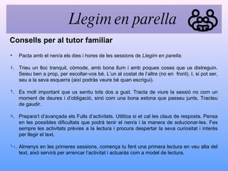 Pacta amb el nen/a els dies i hores de les sessions de  Llegim en parella.   Trieu un lloc tranquil, còmode, amb bona llum i amb poques coses que us distreguin. Seieu ben a prop, per escoltar-vos bé. L’un al costat de l’altre (no en  front). I, si pot ser, seu a la seva esquerra (així podràs veure bé quan escrigui). És molt important que us sentiu tots dos a gust. Tracta de viure la sessió no com un moment de deures i d’obligació, sinó com una bona estona que passeu junts. Tracteu de gaudir. Prepara’t d’avançada els Fulls d’activitats. Utilitza si et cal les claus de resposta. Pensa en les possibles dificultats que podrà tenir el nen/a i la manera de solucionar-les. Fes sempre les activitats prèvies a la lectura i procura despertar la seva curiositat i interès per llegir el text. Almenys en les primeres sessions, comença tu fent una primera lectura en veu alta del text, això servirà per arrencar l’activitat i actuaràs com a model de lectura. Consells per al tutor familiar Llegim en parella 