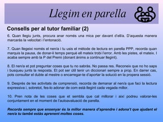 6. Quan llegiu junts, procura anar només una mica per davant d’ell/a. D’aquesta manera marcaràs la velocitat i l’entonació. 7. Quan llegeixi només el nen/a i tu usis el mètode de lectura en parella PPP, recorda quan marquis la pausa, de donar-li temps perquè ell mateix trobi l’error. Amb les pistes, el mateix. I acaba sempre amb la P del Premi (donant ànims a continuar llegint). 8. El nen/a et pot preguntar coses que tu no sabràs. No passa res. Reconeix que no ho saps i busqueu junts la resposta. Et pot ser útil tenir un diccionari sempre a prop. En darrer cas, pots consultar el dubte al mestre o encarregar-te d’aportar la solució en la propera sessió. 9. Després de les activitats de comprensió, recorda de demanar al nen/a que faci la lectura expressiva i, sobretot, fes-lo adonar de com està llegint cada vegada millor. 10. Pren nota de les coses que et sembla que cal millorar i així podreu valorar-les conjuntament en el moment de l’autoavaluació de parella. Recorda sempre que ensenyar és la millor manera d’aprendre i adona’t que ajudant el nen/a tu també estàs aprenent moltes coses. Consells per al tutor familiar (2) Llegim en parella 